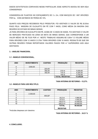 DADOS ESTATÍSTICOS CONFIAVEIS NESSE PARTICULAR, ESSE ASPECTO DEIXOU DE SER AQUI
CONSIDERADO.
CONSIDEROU-SE PLANTIOS NO ESPAÇAMENTO DE 3 x 2m, COM MACIÇOS DE 1.667 ÁRVORES
POR ha, COM UM ÍNDICE DE PERDA DE 10%.
QUANTO AOS PREÇOS RECEBIDOS PELO PRODUTOR, FOI ADOTADO O VALOR DE R$ 20,00/st
PAGO PELA

MADEIRA DE EUCALIPTO EM PÉ COM 7 ANOS, COMO MÉDIA DA MAIORIA DAS

REGIÕES DO ESTADO DE MINAS GERAIS.
JÁ PARA ÁRVORES DE EUCALIPTO EM PÉ, ACIMA DE 12 ANOS DE IDADE, FOI ADOTADO O VALOR
DE MERCADO PRATICADO NA ZONA DA MATA DE MINAS GERAIS, QUE CORRESPONDE A UM
VALOR MÉDIO DE R$ 70,00 POR m 3. NESTE TRABALHO ASSUMIU-SE 0,60m 3 O VOLUME MÉDIO
PARA ÁRVORES COM 12 ANOS E 0,70m 3 PARA ÁRVORES COM 16 ANOS. RESSALTE-SE QUE EM
OUTRAS REGIÕES FORAM REPORTADOS VALORES PAGOS POR m 3 SUPERIORES AOS AQUI
ADOTADOS.
3. - ANÁLISE FINANCEIRA.
3.1 - MANEJO CONVENCIONAL.
ANO

INVESTIMENTO

0
1
7
14
21

CUSTEIO

2300,00
223,00
392,00
392,00

PRODUÇÃO

RECEITAS

210 st
170 st
150 st
TOTAL RECEITAS

5.250,00
4.250,00
3.750,00
13.250,00

TAXA INTERNA DE RETORNO – 15,37%
3.2 - MANEJO PARA USO MÚLTIPLO.
ANO

INVESTIMENTO

0
1
4
8
12
16

CUSTEIO

PRODUÇÃO

RECEITAS

2.300,00
43,2 st
57,6 st
150,0 m 3
245,0 m 3
TOTAL

1.080,00
1.440,00
15.000,00
29.400,00
46.920,00

450,00*

RECEITAS
*Incluídas despesas com desrama
TAXA INTERNA DE RETORNO - 24,51 %

4. CONCLUSÃO.

 