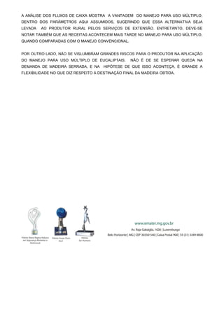 A ANÁLISE DOS FLUXOS DE CAIXA MOSTRA A VANTAGEM DO MANEJO PARA USO MÚLTIPLO,
DENTRO DOS PARÂMETROS AQUI ASSUMIDOS, SUGERINDO QUE ESSA ALTERNATIVA SEJA
LEVADA

AO PRODUTOR RURAL PELOS SERVIÇOS DE EXTENSÃO. ENTRETANTO, DEVE-SE

NOTAR TAMBÉM QUE AS RECEITAS ACONTECEM MAIS TARDE NO MANEJO PARA USO MÚLTIPLO,
QUANDO COMPARADAS COM O MANEJO CONVENCIONAL.
POR OUTRO LADO, NÃO SE VISLUMBRAM GRANDES RISCOS PARA O PRODUTOR NA APLICAÇÃO
DO MANEJO PARA USO MÚLTIPLO DE EUCALIPTAIS.
DEMANDA DE MADEIRA SERRADA, E NA

NÃO É DE SE ESPERAR QUEDA NA

HIPÓTESE DE QUE ISSO ACONTEÇA, É GRANDE A

FLEXIBILIDADE NO QUE DIZ RESPEITO À DESTINAÇÃO FINAL DA MADEIRA OBTIDA.

 
