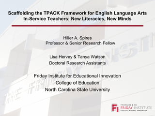 Scaffolding the TPACK Framework for English Language Arts
In-Service Teachers: New Literacies, New Minds
Hiller A. Spires
Professor & Senior Research Fellow
Lisa Hervey & Tanya Watson
Doctoral Research Assistants
Friday Institute for Educational Innovation
College of Education
North Carolina State University
 
