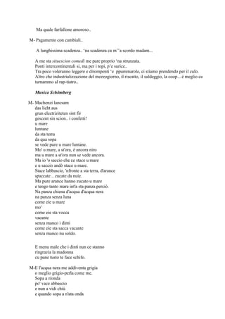 Ma quale farfallone amoroso..
M- Pagamento con cambiali..
A lunghissima scadenza.. ‗na scadenza ca m‘‘a scordo madam...
A me sta situescion comedi me pare proprio ‗na strunzata.
Ponti intercontinentali si, ma per i topi, p‘e surice..
Tra poco voleranno leggere e dirompenti ‗e ppummarole, ci stiamo prendendo per il culo.
Altro che industrializzazione del mezzogiorno, il riscatto, il suldeggio, la coop... è meglio ca
turnammo al rap-tiatro..
Musica Schömberg
M- Machenzi lancsam
das licht aus
grun electriziteten sint fir
gescent sin scion.. i confetti!
u mare
luntane
da sta terra
da qua sopa
se vede pure u mare luntane.
Mo' u mare, a st'ora, è ancora niro
ma u mare a st'ora nun se vede ancora.
Ma io 'o saccio che ce stace u mare
e u saccio andò stace u mare.
Stace labbascio, 'nfronte a sta terra, d'arance
spaccate .. zucate da nuie.
Ma pure arance hanno zucato u mare
e tengo tanto mare int'a sta panza perciò.
Na panza chiena d'acqua d'acqua nera
na panza senza luna
come eie u mare
mo'
come eie sta vocca
vacante
senza manco i dinti
come eie sta sacca vacante
senza manco nu soldo.
E menu male che i dinti nun ce stanno
ringrazia la madonna
cu pane tusto te face schifo.
M-E l'acqua nera me addiventa grigia
o meglio grigio-perla come me.
Sopa a n'onda
po' vace abbascio
e nun a vidi chiù
e quando sopa a n'ata onda
 