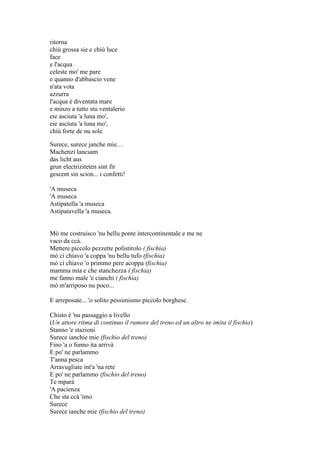 ritorna
chiù grossa sie e chiù luce
face
e l'acqua
celeste mo' me pare
e quanno d'abbascio vene
n'ata vota
azzurra
l'acqua è diventata mare
e minzo a tutto stu ventalerio
eie asciuta 'a luna mo',
eie asciuta 'a luna mo',
chiù forte de nu sole.
Surece, surece janche mie…
Machenzi lancsam
das licht aus
grun electriziteten sint fir
gescent sin scion... i confetti!
'A museca
'A museca
Astipatella 'a museca
Astipatavella 'a museca.
Mò me costruisco 'nu bellu ponte intercontinentale e me ne
vaco da ccà.
Mettere piccolo pezzette polistirolo ( fischia)
mò ci chiavo 'a coppa 'nu bellu tufo (fischia)
mò ci chiavo 'o primmo pere acoppa (fischia)
mamma mia e che stanchezza ( fischia)
me fanno male 'e cianchi ( fischia)
mò m'arriposo nu poco...
E arreposate... 'o solito pessimismo piccolo borghese.
Chisto è 'nu passaggio a livello
(Un attore ritma di continuo il rumore del treno ed un altro ne imita il fischio)
Stanno 'e stazioni
Surece ianchie mie (fischio del treno)
Fino 'a o funno ita arrivà
E po' ne parlammo
T'anna pesca
Arravugliate int'a 'na rete
E po' ne parlammo (fischio del treno)
Te mparà
'A pacienza
Che sta ccà 'imo
Surece
Surece ianche mie (fischio del treno)
 