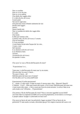 Nun ve scurdate
Pure se ve ne site jute
Pure se ve ne andrete
Che chello che vagghio ditto
E vi dirò (fischio del treno)
I nostri ponti
Noi non lo sapevamo
Che potevano essere sfruttati sulamente da vuie
Perché siete leggeri.
Surece,
Surece ianche mie
Nun ve scurdate de chello che vaggio ditto
E vi dirò
Che niente
È ditto per l'urtima volta
L'urtima volta: (fischio del treno) è 'a morte
Che tra l'ascoltare
E il non ascoltare
A nuie hanno luvata tutta l'acqua che 'na vota...
A nuie, a nuie
Int'è lacreme
E se chiamava (fischio del treno)
E se chiamava mare.
'O treno.
'O treno(fischio del treno).
Eie passato 'o treno.
Che cazzo 'ce vaco a ffà da chell'ata parte d'o mare?
'O pessimismo 'o vi...
Tanto pure ‗a chell'ata parte d'o mare nun 'ce sta niente .
M'eveno ditto 'nu sacco 'e bucie...
'Nu sacco 'e bucie... eh!
Dall'altra parte del mare non c'è niente?
Chi t'ha ditto a te? La critica dell'Unità!
Il pessimismo! Il solito pessimismo!
E ... niente, c‘è altro mare. E dopo un mare c'è ancora mare, oltre... Manzoni! Quest'è!
L'Adelchi... Cos'è?... Oltre quei monti altri monti-.-Chi t'é muò! Dall'altra parte del mare non
vi può essere altro mare... ci deve essere per forza la crosta terrestre. La terra è fatta in un
certo modo o no? All'anima ...'O pessimismo!
Che jammo a ffa da chell'ata parte d'o mare? Nuie ci eravamo aggarbati accussi belle!
Avevamo fatto la cooperativa-COOP con la zoccola proprietaria, tu lavoratore e io menager.
E proprio adesso 'ncoppo 'o cchiù bello mi lasci cosi?
Che cazzo ne faccio de tutto 'stu polistirolo c'aggio accattato? Che ne faccio de stu
polistirolo? È stato anche rovinato, sbriciolato qua pe' fà le improvvisazioni del cazzo e mi
 