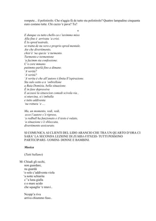 rompete... il polistirolo. Che n'aggia fà de tutto stu polistirolo? Quattro lampadine cinquanta
euro costano tutte. Chi cazzo 'e pava? Tu?
*
E dunque cu tutto chello ca c’iavimmo miso
Alla fine è arrivata ‘a crisi.
È lo spred teatrale,
se tratta de nu vero e proprio spred mentale.
Ate che divertimento,
chist’è ‘na specie ‘e turmento.
Turmento e tormentone
‘a facimm sta confessione.
C’o core mmano
putimmo parlà fino a dimane.
‘A verità?
‘A verità?
‘A verita è che all’autore è finita ll’ispirazione.
Sta sulo sotto a n ‘onbrellone
a Baia Domizia, bella situazione.
È in fase depressiva
E accussì la situescion comedi scivola via ,
si nturcina, si i imballa
e tutto addiventa
‘na rottura ‘e ....
Ma, un momento, vedi, vedi,
ecco l’autore s’è ripreso,
‘a redbull ha funzionato e il testo è vulato,
‘a situazione s’è sbloccata,
divertimento assicurato.
SI COMUNICA AI CLIENTI DEL LIDO ARANCIO CHE TRA UN QUARTO D‘ORA CI
SARA‘ LA SECONDA LEZIONE DI ZUMBA-FITNESS- TUTTI POSSONO
PARTECIPARE- UOMINI- DONNE E BAMBINI.
Musica
(Tutti ballano)
M- Chiudi gli occhi,
non guardare,
nu guardà
‗o sole c‘addiventa viola
‗a notte schiarita
c‘‘a luna gialla
e o mare acido
che squaglia ‗e nnavi..
Ncopp‘a riva
arriva chiummo fuso..
 