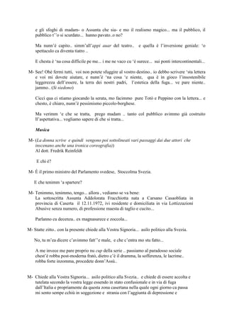 e gli sfoghi di madam- o Assunta che sia- e mo il realismo magico... ma il pubblico, il
pubblico t‘‘o si scurdato... hanno pavato..o no?
Ma nunn‘è capito.. simm‘all‘appi auar del teatro.. e quella è l‘inversione geniale: ‗o
spettaculo ca diventa tiatro ..
E chesta è ‗na cosa difficile pe me... i me ne vaco cu ‗è surece... sui ponti intercontinentali...
M- See! Ohè fermi tutti, voi non potete sfuggire al vostro destino.. io debbo scrivere ‗sta lettera
e voi mi dovete aiutare, e nunn‘è ‗na cosa ‗e niente, qua è in gioco l‘insostenibile
leggerezza dell‘essere, la terra dei nostri padri, l‘estetica della fuga... ve pare niente..
jammo.. (Si siedono)
Ciccì qua ci stiamo giocando la serata, mo facimmo pure Totò e Peppino con la lettera... e
chesto, è chiaro, nunn‘è pessimismo piccolo-borghese.
Ma verimm ‗e che se tratta, prego madam .. tanto col pubblico avimmo già costruito
ll‘aspettativa... vogliamo sapere di che si tratta...
Musica
M- (La donna scrive e quindi vengono poi sottolineati vari passaggi dai due attori che
inscenano anche una ironica coreografia))
Al dott. Fredrik Reinfeldt
E chi è?
M- È il primo ministro del Parlamento svedese, Stoccolma Svezia.
E che tenimm ‗a spartere?
M- Tenimmo, tenimmo, tengo... allora , vediamo se va bene:
La sottoscritta Assunta Addolorata Fracchiotta nata a Carsano Casaobliata in
provincia di Caserta il 12.11.1972, ivi residente e domiciliata in via Lottizzazioni
Abusive senza numero, di professione maesta di taglio e cucito...
Parlanno cu decenza.. ex magnasurece e zoccola...
M- Statte zitto.. con la presente chiede alla Vostra Signoria... asilo politico alla Svezia.
No, tu m‘ea dicere c‘avimmo fatt‘‘e male, e che c‘entra mo stu fatto...
A me invece me pare proprio nu cup della serie .. passiamo al paradosso sociale
chest‘è robba post-moderna fratò, dietro c‘è il dramma, la sofferenza, le lacrime..
robba forte inzomma, procedete donn‘Assù..
M- Chiede alla Vostra Signoria... asilo politico alla Svezia.. e chiede di essere accolta e
tutelata secondo la vostra legge essendo in stato confusionale e in via di fuga
dall‘Italia e propriamente da questa zona casertana nella quale ogni giorno ca passa
mi sento sempe cchiù in soggezione e strania con l‘aggiunta di depressione e
 