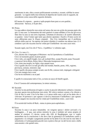 saurimento in atto, oltre a essere politicamente scorretta e, scusate, schifata in senso
generale. Le ragioni della mia richiesta di dipartita da Caserta sono le seguenti, da
considerare come causa della seguente domanta.
All‘anema d‘a signora.... questa si spila proprio bene pure se con qualche...
allocuzione barocca, si fa per dire..
M- Primo.
La casa addove domicilio non esiste nel senso che non sta scritto da nessuna parte che
qui c‘è una casa. Le buonanime dei miei genitori si erano affidate a Ciro che gli aveva
fatto fare la casa su una terra inquinata, schiattata di diossina e di scartiti industriali,
ca quanno viene l‘estate ogni tanto qua attorno spuntano i fuochi e ll‘anno scorsi mi
sono abbruciata pure le Hogan originali. Ora Ciro interpellato per il problema
edilizio della casa mi ha esposto che potrei chiedere il condono ma adesso non c‘è il
condono e poi che siccome non ho votato per Ciardiellone mo sono cazzi miei.
Scusate signò, ma Ciro chi è? Noi e.. il pubblico ‗o vulimmo sapé..
M- Ciro c‘è e non c‘è…
Ciro, dicono che è impiegato al Ministero ma fa il portaborse a Ciardiellone
Ciro è al momento giusto al posto giusto
Ciro è alto, coi capelli lunghi, ricci, gli occhiali Dior, scarpe Paciotti, jeans Trussardi
e camicia Calvin Klein, Rolex falso e Mercedes kompressor nera
Ciro, tiene una moglie, tre figlie e due amanti russe
Ciro è quello che trovi in tutti gli uffici del mondo, banche, poste, ASL, regione,
provincia, comune, ministeri, inps
Ciro è quello che passa sempre avanti, non fa file, conosce tutti, impiegati e dirigenti
Ciro non mangia mai a casa
Ciro ha tre telefonini e un ai pad.
E quello lo conosciamo tutti a Ciro, ca tiene un sacco di fratelli uguali..
Ciro è l‘essenza del contemporaneo, la sintesi estrema...
M- Secondo
Esercito la mia professione di taglio e cucito in piccolo laboratorio solitario e tonomo
ma pure questa mia professione non esiste. Mi volevo mettere a posto e ho chiesto a
Ciro di fare le carte. Ciro le ha fatte e si è preso mille euro e poi mi ha detto che ci
volevano 34 permessi e per ognuno si doveva interessare Ciardiellone e per ognuno
dovevo pagare ma siccome non ho votato per Ciardiellone erano.. cazzi miei.
È la società del rischio di Beck.. siamo in pieno post-capitalismo..
M-Terzo
Siccome la casa è un poco innumidita mi vengono spesso i dolori cervicali e la
lombaggine…. E qua, caro primo ministro la cosa è tombale nel senso proprio di
andare al cimitero. Ci dovete venire alla ASL di Burghignano, non vi voglio
ammorbare ma la conclusione è che devo fare la ginnastica al Ciardiellone center a
pagamento e le siringhe a pagamento perché mi ha detto Ciro che non ho mai fatto il
setteetrenta e il setteequaranta pecché non si poteva fare pe via del lavoro nero e della
casa assente e che quindi sono..
 