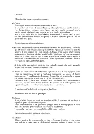 Cazzi tuoi!
È l‘apoteosi del corpo... non poteva mancare..
M- Quarto
E qua signor ministro ci dobbiamo intrattenere un poco.
Sono una fervente lettrice di Donna Moderna, di Famiglia Cristiana e di Vaniti fair e
vedo la televisione a schermo piatto liquido pe capire quello ca succede ma la
mattina quando mi risveglio non saccio se sto in un incubo o in una farsa
Non so se ho capito bene ma Fucolt (Donna Moderna del 13 giugno 2007) ha detto
che tutto è riconducibile al sesso e al potere e Zizek ha detto che questa è l‘età del
godimento, della gioia,
Engioi.. inzomma, ci siamo, ci siamo...
M-Se è così inzomma noi stiamo a posto siamo al toppolo del modernizzato… solo che
qua a Carsano, case lottizzate, sesso: per quanto mi riguarda, a esclusione di qualche
tentativo di Ciro che non mi è mai piaciuto.. la Svezia è ‗na nazione effettivamente
moderna, eh, si inzomma mi piace assai Clotilde Addolorata, pur‘essa, ca sta qua di
fronte, ca il marito mazzola ogni vota ca se mbriaca e qualche volta è venuta a
ripararsi tra le mie braccia e poi è successo… e che ci posso fare, la natura è natura e
voi svedesi lo sapete, ca tenete rispetto..
Si tratta della trasgressione implicita, cosa naturale.. andate che state scrivendo
proprio nell‘alveo dell‘impressionismo materico..
M- Potere: qua è zona di Ciro e Ciardiellone e il grasso non esce da fore ‗a pignata. Io ho
votato pe Scarrozza ca mi pareva ‗na brava persona ma ha perso e gli hanno
appicciato pure ‗a machina sotto al comune. Aroppo Ciro mi ha detto che lo sapeva
che non avevo votato per Ciardiellone e che mo erano cazzi miei.
E inzomma sesso, potere e soldi... ma qua è solo Ciardiellone che è all‘altezza della
situazione, ca tiene meza banca popolare dei comuni, ca è sottosegretario alle
soprastrutture, e tene ‗a corte d‘è zoccole nigeriane ‘e Varcaturo.
Evidentemente Ciardiellone è un dispositivo focultiano..
Overamente a me me pare nu gran figlio ....
M-Quinto
A me mi piace il mare ma qua è una cosa impossibile. Il mare qua o è una fogna a
superficie aperta o è ammorbato di gente.
Fatevi una camminata il 15 agosto alla spiaggia libera di Montegragnone, si tratta
della serie il quinto girone infernale con sonoro da esaurimento.
Niente a che vedere col vostro mare baltico addifrescato e pulito...
E siamo alla sensibilità ecologica.. che finesse..
M- Settimo
Il lavoro grazie a dio non manca, lavoro niro pefforza, ca si taglia e si cuce ca qua
sono tutti con la ciccia e con la cellulite ma i pagamenti tardano, si mette a libretto,
 