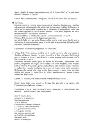 siamo a livello di sopravvivenza quanno non c‘è il ricatto, chist‘ so‘ ‗e sordi sinnò
chiamm‘‘a finanza... e chest‘è!
E allora Assù, avimmo capito... stringiamo.. chist‘è ‗n‘atto unico mica ‗na tragedia..
M- Eccellenza
Inzomma non so se è terzo o quarto mondo, ma la situazione è critica assai e questa e
solo una parte di tutto quello che mi succede qui, da questa periferia dell‘impero, se
volete una documentazione completa per la mia pratica di asilo politico delle cose
che debbo sopportare e che mi hanno secutato ve la posso preparare ma senza
chiedere niente a Ciro sennò so‘ cazzi miei.
Inzomma addò sta ‗a cittadinanza.. i diritti. E io sono cittadina …‗e che ?….
Cittadina della monnezza che fa da paesaggio perpetuo..
Ah, chella bella neve ca tenite, bianca, pulita, con le strade senza fuochi, con le
machine ca si possono lasciare aperte p‘‘a via, addò lo stato assiste il cittadino dalla
nascita e c‘è l‘ordine overamente.
E qua manca la dimensione pragmatica. Ma sorvoliamo ..
M- L‘idea della Vostra nazione svedese mi è venuta un giorno che sono andata a
sbendare all‘Ikea di Casoria. Ho visto i mobili e le foto e ho detto: la Svezia è
proprio fresca co le foreste, i laghi, le volvo ca non si scassano mai e senza stu cazz‘‘e
sole ca ce scoce ‗e puzza.
Eccellenza, ascoltate questo grido di dolore da Addolorata, concedetemi asilo
politico, rifugiatemi, ma voglio che si sappia: non sono emigrante, sono rifugiata
politica affettiva. Un esempio pe‘ dicere finalmente addò stammo, comme stammo e
... vaffanculo... scusate eccellenza ma io non mi tengo niente sullo stommaco.
Nell‘attesa che questa mia venga accolta benevolmente e presto possa diventare
suddita del vostro re monarchico vi saluto accaloratamente, Vostra Assunta
Addolorata Fracchiotta.
E chest‘è ‗a chiusura post: postindustriale, postcapitalistica e così via...
Grazie Assù, statte bona, auguri per la fuga. Eh, qua tutti se ne vanno.. tutti,
l‘importante però è che nun tornano.....
E qui finisce la storia ... mo che ormai ll‘autore sta facenno ‗o zunba-fitness a Baia
Domizia .... mentre scende la sera.. che tristezza...
E per la catarsi finale
mo ce serve ‘o testamento
sinnò nun rummane
‘o riest’’e niente
Co rap-tiatro ce simmo allummate
c’’a lirica ce simm’abbandonati
e la sperimentazione tiatrale
è proseguita naturale
ma nuie non sapremo mai
se il pubblico è soddisfatto,
si è bene o male
chello c’avimmo fatto.
 