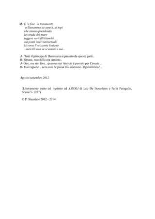 M- E ‘a fine ‘o testamento
‘o llassammo ae sureci, ai topi
che stanno prendendo
la strada del mare
leggeri suricilli bianchi
sui ponti intercontinentali
là verso l’orizzonte lontano
..suricilli nun ve scurdate e nui...
A- Totò il principe di Danimarca è passato da queste parti..
B- Strunz, ma chillo era Amleto..
A- See, ma stai fore.. quanno mai Amleto è passato per Caserta...
B- Hai ragione .. acca nun ce passa mai nisciuno.. figurammoce...
Agosto/settembre 2012
(Liberamente tratto ed ispirato ad ASSOLI di Leo De Berardinis e Perla Peragallo,
Scena/3- 1977)
© P. Stanziale 2012 - 2014
 