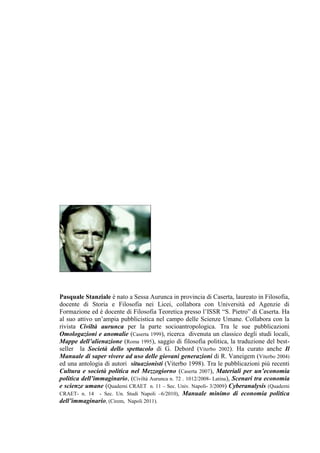 Pasquale Stanziale è nato a Sessa Aurunca in provincia di Caserta, laureato in Filosofia,
docente di Storia e Filosofia nei Licei, collabora con Università ed Agenzie di
Formazione ed è docente di Filosofia Teoretica presso l‘ISSR ―S. Pietro‖ di Caserta. Ha
al suo attivo un‘ampia pubblicistica nel campo delle Scienze Umane. Collabora con la
rivista Civiltà aurunca per la parte socioantropologica. Tra le sue pubblicazioni
Omologazioni e anomalie (Caserta 1999), ricerca divenuta un classico degli studi locali,
Mappe dell’alienazione (Roma 1995), saggio di filosofia politica, la traduzione del best-
seller la Società dello spettacolo di G. Debord (Viterbo 2002). Ha curato anche Il
Manuale di saper vivere ad uso delle giovani generazioni di R. Vaneigem (Viterbo 2004)
ed una antologia di autori situazionisti (Viterbo 1998). Tra le pubblicazioni più recenti
Cultura e società politica nel Mezzogiorno (Caserta 2007), Materiali per un’economia
politica dell’immaginario, (Civiltà Aurunca n. 72 . 1012/2008- Latina), Scenari tra economia
e scienze umane (Quaderni CRAET n. 11 – Sec. Univ. Napoli- 3/2009) Cyberanalysis (Quaderni
CRAET- n. 14 - Sec. Un. Studi Napoli –6/2010), Manuale minimo di economia politica
dell’immaginario, (Cirem, Napoli 2011).
 