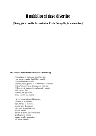 Il pubblico si deve divertire
(Omaggio a Leo De Berardinis e Perla Peragallo, in memoriam)
Mix canzone napoletana neomelodica / Schömberg
Eccoci qua, ci siamo, ce simm‘arrivati:
nui stammo accà e il pubblico sta allà.
‗O tiatro è questo evento,
scena e parole, parole ca se ne vanno c‘‘o viento.
E dint‘a memoria ce rimane poco o niente.
Effimero è il messaggio ma lungo il viaggio
che è senza fine
comme per ogni notte
ce sta sempe ‗na matina.
‗A vita nosta avimm‘abbrusciato
cu cient‘‘e sti nnuttate,
Leo, Perla e ‗a passione
eccoli, fuori dagli anni,
oltre ogni immaginazione.
Eccoli, tornati,
ancora in questi anni disordinati,
con la grande poesia,
quattro tavole, lampadine
e il teatro così sia.
 