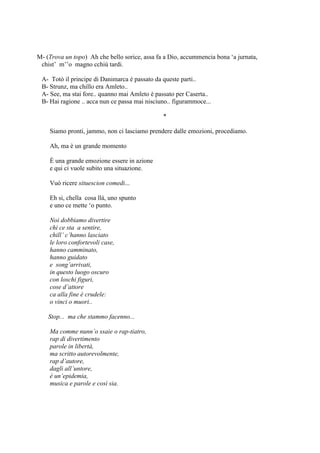 M- (Trova un topo) Ah che bello sorice, assa fa a Dio, accummencia bona ‗a jurnata,
chist‘ m‘‘o magno cchiù tardi.
A- Totò il principe di Danimarca è passato da queste parti..
B- Strunz, ma chillo era Amleto..
A- See, ma stai fore.. quanno mai Amleto è passato per Caserta..
B- Hai ragione .. acca nun ce passa mai nisciuno.. figurammoce...
*
Siamo pronti, jammo, non ci lasciamo prendere dalle emozioni, procediamo.
Ah, ma è un grande momento
È una grande emozione essere in azione
e qui ci vuole subito una situazione.
Vuò ricere situescion comedi...
Eh si, chella cosa llà, uno spunto
e uno ce mette ‗o punto.
Noi dobbiamo divertire
chi ce sta a sentire,
chill’ c’hanno lasciato
le loro confortevoli case,
hanno camminato,
hanno guidato
e song’arrivati,
in questo luogo oscuro
con loschi figuri,
cose d’attore
ca alla fine è crudele:
o vinci o muori..
Stop... ma che stammo facenno...
Ma comme nunn’o ssaie o rap-tiatro,
rap di divertimento
parole in libertà,
ma scritto autorevolmente,
rap d’autore,
dagli all’untore,
è un’epidemia,
musica e parole e così sia.
 