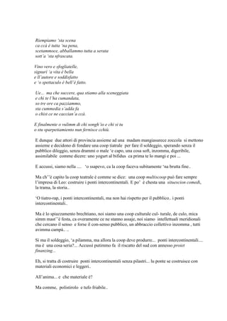 Riempiamo ‘sta scena
ca ccà è tutta ‘na pena,
scetammoce, abballammo tutta a serata
sott’a ‘sta nfrascata.
Vino vero e sfogliatelle,
signurì ‘a vita è bella
e ll’autore e soddisfatto
e ‘o spettaculo è bell’è fatto.
Ue... ma che succere, qua stiamo alla sceneggiata
e chi te l’ha cumandata,
so tre ore ca pazziammo,
sta cummedia s’adda fa
o chist ce ne caccian’a ccà.
E finalmente o vulimm di chi songh’io e chi si tu
o stu sparpetiamiento nun fernisce cchiù.
E dunque due attori di provincia assieme ad una madam mangiasurece zoccola si mettono
assieme e decidono di fondare una coop tiatrale per fare il soldeggio, sperando senza il
pubblico dileggio, senza drammi o male ‗e capo, una cosa soft, inzomma, digeribile,
assimilabile comme dicere: uno yogurt al bifidus ca prima te lo mangi e poi ...
E accussi, siamo nella .... ‗o ssapevo, ca la coop faceva subitamente ‗na brutta fine..
Ma ch‘‘è capito la coop teatrale è comme se dice: una coop multiscoop può fare sempre
l‘impresa di Leo: costruire i ponti intercontinentali. E po‘ è chesta una situescion comedi,
la trama, la storia..
‗O tiatro-rap, i ponti intercontinentali, ma non hai rispetto per il pubblico.. i ponti
intercontinentali..
Ma è lo spiazzamento brechtiano, noi siamo una coop culturale cul- turale, de culo, mica
simm mast‘‘è festa, ca overamente ce ne stanno assaje, noi siamo intellettuali meridionali
che cercano il senso e forse il con-senso pubblico, un abbraccio collettivo inzomma , tutti
avimma campà.. ..
Si ma il soldeggio, ‗a pilamma, ma allora la coop deve produrre... ponti intercontinentali....
ma è una cosa seria?... Accussì putimmo fa il riscatto del sud con annesso proiet
finanzing...
Eh, si tratta di costruire ponti intercontinentali senza pilastri... lu ponte se costruisce con
materiali economici e leggeri..
All‘anima... e che materiale è?
Ma comme, polistirolo e tufo friabile..
 