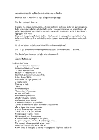 Ah avimmo sentito parlà è chesta tecnica ...‘na bella idea.
Donc on mett le polistirol su agua e le polistilor galleggia
Ma che... mo parli franzese..
E quello è la lingua multinazional... allora il polistirol galleggia e alor on appuia sopra nu
bello tufo, poi prend altro polistirol e lo mette vicino, aropp mentre con un piede stai sul
primo polistirol con tufo chiavi ‗n‘atu bello tufo friabil sul secondo pezzo di polistirol e ci
appoggi l‘altro piede.
E accussi di seguito: polistirol, ci chiavi il tufo e metti il piede, polistirol, ci chiavi ‗n‘atu
tufo e metti l‘altro piede e così di chiavata in chiavata on costrui le pont intercontinental .
Sevrè.
Sevrè, verissimo, geniale... ma i fondi l‘investimento addò sta?
Ma è la qui presente madama magnasurece zoccola che ha la moneta ... madam..
Ma chesta è propitamente ‗na bella situescion comedi..
Musica Schömberg
M- I murti so' murt
e quanno i murt so piccinunne
te fanno cchiù piccolo 'u core.
'A vocca sopa a menna
te zuca e te stregne cchiù 'u core.
Ieunfitte! (getta manciate di confetti)
I timp d'ogge! I filie
nasceno co' tre cape quatt'ucchie
e cinche mane.
Stace pe se stutà
'u sole.
Forse era meglio
Quanno tenvo ‗u curaggio
de vive int‘i bucie
Forse era meglio quanno
chiudevo l'ucchie stanchi,
me bruciano apirte sempe
e a morte sulamente i potè arripusà.
A notte eterna che nun passa maie nfosa d'acqua nera
che te face a lutto e muta e cecata
e senza dint manco pe' na risata.
Ah! A vita! Ah! A vita! Ancora!
Che cosa può volere il vento?
Dopo aver piegato il ramo secco.
Cercava ciò che troppo presto era sparito.
La polvere fugace dell'estate di tanto tempo prima...
Ma guardati intorno, guarda il vento volare,
sulle cime degli alberi e verso il ciclo!
Certo, come in un sogno lui sa che c'è sempre una fragranza che soffia!
 