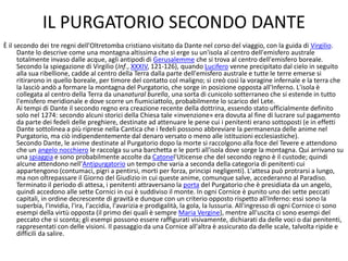 IL PURGATORIO SECONDO DANTE
È il secondo dei tre regni dell'Oltretomba cristiano visitato da Dante nel corso del viaggio, con la guida di Virgilio.
Dante lo descrive come una montagna altissima che si erge su un'isola al centro dell'emisfero australe
totalmente invaso dalle acque, agli antipodi di Gerusalemme che si trova al centro dell'emisfero boreale.
Secondo la spiegazione di Virgilio (Inf., XXXIV, 121-126), quando Lucifero venne precipitato dal cielo in seguito
alla sua ribellione, cadde al centro della Terra dalla parte dell'emisfero australe e tutte le terre emerse si
ritirarono in quello boreale, per timore del contatto col maligno; si creò così la voragine infernale e la terra che
la lasciò andò a formare la montagna del Purgatorio, che sorge in posizione opposta all'Inferno. L'isola è
collegata al centro della Terra da unanatural burella, una sorta di cunicolo sotterraneo che si estende in tutto
l'emisfero meridionale e dove scorre un fiumiciattolo, probabilmente lo scarico del Lete.
Ai tempi di Dante il secondo regno era creazione recente della dottrina, essendo stato ufficialmente definito
solo nel 1274: secondo alcuni storici della Chiesa tale «invenzione» era dovuta al fine di lucrare sul pagamento
da parte dei fedeli delle preghiere, destinate ad attenuare le pene cui i penitenti erano sottoposti (e in effetti
Dante sottolinea a più riprese nella Cantica che i fedeli possono abbreviare la permanenza delle anime nel
Purgatorio, ma ciò indipendentemente dal denaro versato o meno alle istituzioni ecclesiastiche).
Secondo Dante, le anime destinate al Purgatorio dopo la morte si raccolgono alla foce del Tevere e attendono
che un angelo nocchiero le raccolga su una barchetta e le porti all'isola dove sorge la montagna. Qui arrivano su
una spiaggia e sono probabilmente accolte da Catonel'Uticense che del secondo regno è il custode; quindi
alcune attendono nell'Antipurgatorio un tempo che varia a seconda della categoria di penitenti cui
appartengono (contumaci, pigri a pentirsi, morti per forza, principi negligenti). L'attesa può protrarsi a lungo,
ma non oltrepassare il Giorno del Giudizio in cui queste anime, comunque salve, accederanno al Paradiso.
Terminato il periodo di attesa, i penitenti attraversano la porta del Purgatorio che è presidiata da un angelo,
quindi accedono alle sette Cornici in cui è suddiviso il monte. In ogni Cornice è punito uno dei sette peccati
capitali, in ordine decrescente di gravità e dunque con un criterio opposto rispetto all'Inferno: essi sono la
superbia, l'invidia, l'ira, l'accidia, l'avarizia e prodigalità, la gola, la lussuria. All'ingresso di ogni Cornice ci sono
esempi della virtù opposta (il primo dei quali è sempre Maria Vergine), mentre all'uscita ci sono esempi del
peccato che si sconta; gli esempi possono essere raffigurati visivamente, dichiarati da delle voci o dai penitenti,
rappresentati con delle visioni. Il passaggio da una Cornice all'altra è assicurato da delle scale, talvolta ripide e
difficili da salire.
 