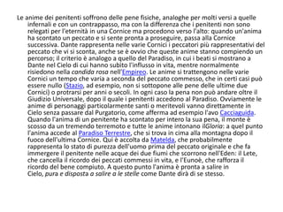Le anime dei penitenti soffrono delle pene fisiche, analoghe per molti versi a quelle
infernali e con un contrappasso, ma con la differenza che i penitenti non sono
relegati per l'eternità in una Cornice ma procedono verso l'alto: quando un'anima
ha scontato un peccato e si sente pronta a proseguire, passa alla Cornice
successiva. Dante rappresenta nelle varie Cornici i peccatori più rappresentativi del
peccato che vi si sconta, anche se è ovvio che queste anime stanno compiendo un
percorso; il criterio è analogo a quello del Paradiso, in cui i beati si mostrano a
Dante nel Cielo di cui hanno subìto l'influsso in vita, mentre normalmente
risiedono nella candida rosa nell'Empireo. Le anime si trattengono nelle varie
Cornici un tempo che varia a seconda del peccato commesso, che in certi casi può
essere nullo (Stazio, ad esempio, non si sottopone alle pene delle ultime due
Cornici) o protrarsi per anni o secoli. In ogni caso la pena non può andare oltre il
Giudizio Universale, dopo il quale i penitenti accedono al Paradiso. Ovviamente le
anime di personaggi particolarmente santi o meritevoli vanno direttamente in
Cielo senza passare dal Purgatorio, come afferma ad esempio l'avo Cacciaguida.
Quando l'anima di un penitente ha scontato per intero la sua pena, il monte è
scosso da un tremendo terremoto e tutte le anime intonano ilGloria: a quel punto
l'anima accede al Paradiso Terrestre, che si trova in cima alla montagna dopo il
fuoco dell'ultima Cornice. Qui è accolta da Matelda, che probabilmente
rappresenta lo stato di purezza dell'uomo prima del peccato originale e che fa
immergere il penitente nelle acque dei due fiumi che scorrono nell'Eden: il Lete,
che cancella il ricordo dei peccati commessi in vita, e l'Eunoè, che rafforza il
ricordo del bene compiuto. A questo punto l'anima è pronta a salire in
Cielo, pura e disposta a salire a le stelle come Dante dirà di se stesso.
 