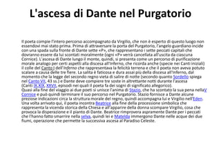 L'ascesa di Dante nel Purgatorio
Il poeta compie l'intero percorso accompagnato da Virgilio, che non è esperto di questo luogo non
essendovi mai stato prima. Prima di attraversare la porta del Purgatorio, l'angelo guardiano incide
con una spada sulla fronte di Dante sette «P», che rappresentano i sette peccati capitali che
dovranno essere da lui scontati moralmente (ogni «P» verrà cancellata all'uscita da ciascuna
Cornice). L'ascesa di Dante lungo il monte, quindi, si presenta come un percorso di purificazione
morale analogo per certi aspetti alla discesa all'Inferno, che ricorda anche (specie nei Canti iniziali)
il colle del Canto I dell'Inferno che rappresentava la felicità terrena e che il poeta non aveva potuto
scalare a causa delle tre fiere. La salita è faticosa e dura assai più della discesa all'Inferno, dal
momento che la legge del secondo regno vieta di salire di notte (secondo quanto Sordello spiega
nel Canto VII, 43 ss.) e Dante deve compiere tre soste in altrettante notti durante l'ascesa
(Canti IX,XIX, XXVII, episodi nei quali il poeta fa dei sogni di significato allegorico).
Quasi alla fine del viaggio ai due poeti si unisce l'anima di Stazio, che ha scontato la sua pena nellaV
Cornice e può quindi terminare il suo percorso nel Purgatorio. Stazio fornisce a Dante alcune
preziose indicazioni circa la struttura morale del regno, quindi accompagna lui e Virgilio nell'Eden.
Una volta arrivato qui, il poeta incontra Beatrice alla fine della processione simbolica che
rappresenta la vicenda storica della Chiesa e all'apparire della donna scompare Virgilio, cosa che
provoca la disperazione e il pianto di Dante. Beatrice rimprovera aspramente Dante per i peccati
che l'hanno fatto smarrire nella selva, quindi lei e Matelda immergono Dante nelle acque dei due
fiumi, operazione che permette la successiva ascesa al Paradiso Celeste.
 