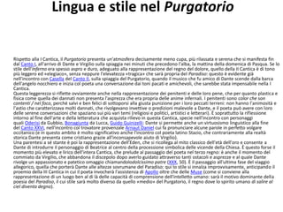 Lingua e stile nel Purgatorio
Rispetto alla I Cantica, il Purgatorio presenta un'atmosfera decisamente meno cupa, più rilassata e serena che si manifesta fin
dal Canto I, all'arrivo di Dante e Virgilio sulla spiaggia nei minuti che precedono l'alba, la mattina della domenica di Pasqua. Se lo
stile dell'Inferno era spesso aspro e duro, adeguato alla rappresentazione del regno del dolore, quello della II Cantica è di tono
più leggero ed «elegiaco», senza neppure l'elevatezza «tragica» che sarà propria del Paradiso: questo è evidente già
nell'incontro con Casella del Canto II, sulla spiaggia del Purgatorio, quando il musico che fu amico di Dante scende dalla barca
dell'angelo nocchiero e inizia col poeta una conversazione dai toni pacati e amichevoli, che sarebbe stata impensabile nella I
Cantica.
Questa leggerezza si riflette ovviamente anche nella rappresentazione dei penitenti e delle loro pene, che per quanto plastica e
fisica come quella dei dannati non presenta l'asprezza che era propria delle anime infernali. I penitenti sono color che son
contenti / nel foco, perché salvi e ben felici di sottoporsi alla giusta punizione per i loro peccati terreni: non hanno l'animosità e
l'astio che caratterizzava molti dannati, che rivolgevano invettive o predizioni malevole a Dante, e il poeta può avere con loro
delle serene conversazioni che spaziano sui più vari temi (religiosi e politici, artistici e letterari). È soprattutto la riflessione
intorno al fine dell'arte e della letteratura che acquista rilievo in questa Cantica, specie nell'incontro con personaggi
quali Oderisi da Gubbio, Bonagiunta da Lucca, Guido Guinizelli: Dante si permette anche un virtuosismo linguistico alla fine
del Canto XXVI, nell'incontro col trovatore provenzale Arnaut Daniel cui fa pronunciare alcune parole in perfetto volgare
occitanico (e in questo ambito è molto significativo anche l'incontro col poeta latino Stazio, che contrariamente alla realtà
storica Dante presenta come cristiano grazie all'inconsapevole aiuto di Virgilio).
Una parentesi a sé stante è poi la rappresentazione dell'Eden, che si ricollega al mito classico dell'età dell'oro e consente a
Dante di introdurre il personaggio di Beatrice al centro della processione simbolica delle vicende della Chiesa. È questo forse il
momento più elevato e lirico dell'intera Cantica, che prelude al passaggio del poeta nel terzo regno: è anche il momento del
commiato da Virgilio, che abbandona il discepolo dopo averlo guidato attraverso tanti ostacoli e asprezze e al quale Dante
rivolge un appassionato e patetico omaggio chiamandolodolcissimo patre (XXX, 50). È il passaggio all'ultima fase del viaggio
allegorico, quella che porterà Dante alle altezze sovrumane del Paradiso: qui lo stile si innalza improvvisamente, anticipando il
proemio della III Cantica in cui il poeta invocherà l'assistenza di Apollo oltre che delle Muse (come si conviene alla
rappresentazione di un luogo ben al di là delle capacità di comprensione dell'intelletto umano: sarà il motivo dominante della
poesia del Paradiso, il cui stile sarà molto diverso da quello «medio» del Purgatorio, il regno dove lo spirito umano di salire al
ciel diventa degno).
 