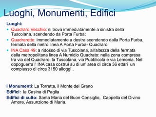 Luoghi, Monumenti, Edifici
Luoghi:
 Quadraro Vecchio: si trova immediatamente a sinistra della
Tuscolana, scendendo da Porta Furba;
 Quadraretto: immediatamente a destra scendendo dalla Porta Furba,
fermata della metro linea A Porta Furba- Quadraro;
 INA Casa 49: a ridosso di via Tuscolana, all'altezza della fermata
della metropolitana linea A Numidio Quadrato: nella zona compresa
tra via del Quadraro, la Tuscolana, via Pubblicola e via Lemonia. Nel
dopoguerra l' INA casa costruì su di un' area di circa 36 ettari un
complesso di circa 3150 alloggi .
I Monumenti: La Torretta, il Monte del Grano
Edifici: la Casina di Paglia
Edifici di culto: Santa Maria del Buon Consiglio, Cappella del Divino
Amore, Assunzione di Maria.
 