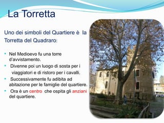 La Torretta
Uno dei simboli del Quartiere è la
Torretta del Quadraro:
• Nel Medioevo fu una torre
d’avvistamento.
• Divenne poi un luogo di sosta per i
viaggiatori e di ristoro per i cavalli.
• Successivamente fu adibita ad
abitazione per le famiglie del quartiere.
• Ora è un centro che ospita gli anziani
del quartiere.
 