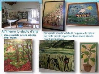 All’interno lo studio d’arte
 Viene sfruttata la vena artistica
degli anziani
Nei quadri si nota la felicità, la gioia e la calma,
ma molti “artisti” rappresentano anche i brutti
ricordi del passato…
 