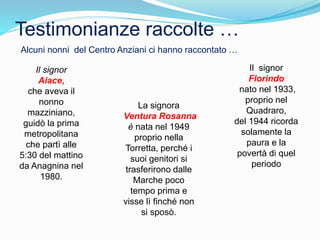 Testimonianze raccolte …
Il signor
Aiace,
che aveva il
nonno
mazziniano,
guidò la prima
metropolitana
che partì alle
5:30 del mattino
da Anagnina nel
1980.
La signora
Ventura Rosanna
è nata nel 1949
proprio nella
Torretta, perché i
suoi genitori si
trasferirono dalle
Marche poco
tempo prima e
visse lì finché non
si sposò.
Il signor
Florindo
nato nel 1933,
proprio nel
Quadraro,
del 1944 ricorda
solamente la
paura e la
povertà di quel
periodo
Alcuni nonni del Centro Anziani ci hanno raccontato …
 
