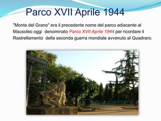 "Monte del Grano" era il precedente nome del parco adiacente al
Mausoleo oggi denominato Parco XVII Aprile 1944 per ricordare il
Rastrellamento della seconda guerra mondiale avvenuto al Quadraro.
Parco XVII Aprile 1944
 