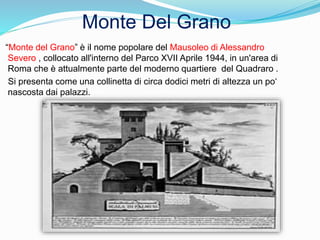 “Monte del Grano” è il nome popolare del Mausoleo di Alessandro
Severo , collocato all'interno del Parco XVII Aprile 1944, in un'area di
Roma che è attualmente parte del moderno quartiere del Quadraro .
Si presenta come una collinetta di circa dodici metri di altezza un po‘
nascosta dai palazzi.
Monte Del Grano
 