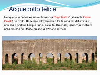 Acquedotto felice
L'acquedotto Felice venne realizzato da Papa Sisto V (al secolo Felice
Peretti) nel 1585. Un tempo attraversava tutta la zona est della città e
arrivava a portare l'acqua fino al colle del Quirinale, facendola confluire
nella fontana del Mosè presso la stazione Termini.
 