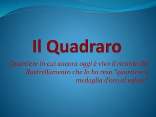 Quartiere in cui ancora oggi è vivo il ricordo del
Rastrellamento che lo ha reso “quartiere a
medaglia d’oro al valore”.
 