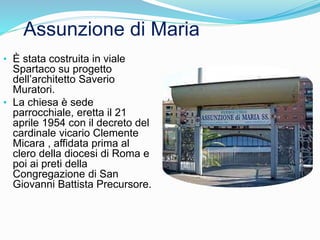 • È stata costruita in viale
Spartaco su progetto
dell’architetto Saverio
Muratori.
• La chiesa è sede
parrocchiale, eretta il 21
aprile 1954 con il decreto del
cardinale vicario Clemente
Micara , affidata prima al
clero della diocesi di Roma e
poi ai preti della
Congregazione di San
Giovanni Battista Precursore.
Assunzione di Maria
 