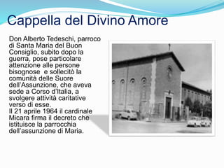 Don Alberto Tedeschi, parroco
di Santa Maria del Buon
Consiglio, subito dopo la
guerra, pose particolare
attenzione alle persone
bisognose e sollecitò la
comunità delle Suore
dell’Assunzione, che aveva
sede a Corso d’Italia, a
svolgere attività caritative
verso di esse.
Il 21 aprile 1964 il cardinale
Micara firma il decreto che
istituisce la parrocchia
dell’assunzione di Maria.
Cappella del Divino Amore
 