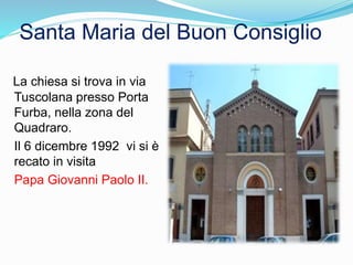 La chiesa si trova in via
Tuscolana presso Porta
Furba, nella zona del
Quadraro.
Il 6 dicembre 1992 vi si è
recato in visita
Papa Giovanni Paolo II.
Santa Maria del Buon Consiglio
 