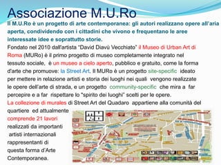 Associazione M.U.Ro
Il M.U.Ro è un progetto di arte contemporanea: gli autori realizzano opere all’aria
aperta, condividendo con i cittadini che vivono e frequentano le aree
interessate idee e soprattutto storie.
Fondato nel 2010 dall'artista “David Diavù Vecchiato” il Museo di Urban Art di
Roma (MURo) è il primo progetto di museo completamente integrato nel
tessuto sociale, è un museo a cielo aperto, pubblico e gratuito, come la forma
d'arte che promuove: la Street Art. Il MURo è un progetto site-specific ideato
per mettere in relazione artisti e storia dei luoghi nei quali vengono realizzate
le opere dell’arte di strada, e un progetto community-specific che mira a far
percepire e a far rispettare lo "spirito dei luoghi” scelti per le opere.
La collezione di murales di Street Art del Quadaro appartiene alla comunità del
quartiere ed attualmente,
comprende 21 lavori
realizzati da importanti
artisti internazionali
rappresentanti di
questa forma d’Arte
Contemporanea.
 