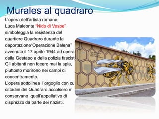 Murales al quadraro
L’opera dell’artista romano
Luca Maleonte “Nido di Vespe”
simboleggia la resistenza del
quartiere Quadraro durante la
deportazione“Operazione Balena”
avvenuta il 17 aprile 1944 ad opera
della Gestapo e della polizia fascista.
Gli abitanti non fecero mai la spia,
piuttosto morirono nei campi di
concentramento.
L’opera sottolinea l’orgoglio con cui i
cittadini del Quadraro accolsero e
conservano quell’appellativo di
disprezzo da parte dei nazisti.
 