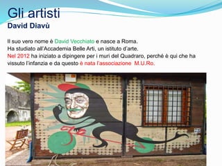 Gli artisti
David Diavù
Il suo vero nome è David Vecchiato e nasce a Roma.
Ha studiato all’Accademia Belle Arti, un istituto d’arte.
Nel 2012 ha iniziato a dipingere per i muri del Quadraro, perché è qui che ha
vissuto l’infanzia e da questo è nata l’associazione M.U.Ro.
 