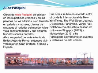 Alice Pasquini
Obras de Alice Pasquini se exhiben
en las superficies urbanas y en las
paredes de los edificios, sino también
en galerías y museos, cientos de
ciudades al rededor del mundo. Alice
viaja constantemente y sus pinturas
favoritas son las paredes.
Alice se graduó de la Academia de
Bellas Artes de Roma, entonces vivir
y trabajar en Gran Bretaña, Francia y
España.
Sus obras se han enumerado entre
otros de la Internacional de New
YorkTimes, The Wall Street Journal,
L'Espresso, Panorama, Vanity Fair.
Colaboró con el instituto Italiano de
cultura en Singapur (2013) y
Montevideo (2015) y ha
Participado activamente en eventos
y festivales de arte urbano.
 