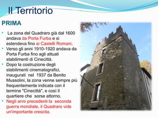 Il Territorio
• La zona del Quadraro già dal 1600
andava da Porta Furba e si
estendeva fino ai Castelli Romani.
• Verso gli anni 1910-1920 andava da
Porta Furba fino agli attuali
stabilimenti di Cinecittà.
• Dopo la costruzione degli
stabilimenti cinematografici,
inaugurati nel 1937 da Benito
Mussolini, la zona venne sempre più
frequentemente indicata con il
termine "Cinecittà", e così il
quartiere che sorse attorno.
• Negli anni precedenti la seconda
guerra mondiale, il Quadraro vide
un'importante crescita.
PRIMA
 