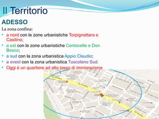 Il Territorio
La zona confina:
• a nord con le zone urbanistiche Torpignattara e
Casilino;
• a est con le zone urbanistiche Centocelle e Don
Bosco;
• a sud con la zona urbanistica Appio Claudio;
• a ovest con la zona urbanistica Tuscolano Sud.
• Oggi è un quartiere ad alto tasso di immigrazione
ADESSO
 