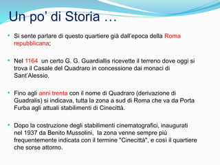 Un po’ di Storia …
• Si sente parlare di questo quartiere già dall’epoca della Roma
repubblicana;
• Nel 1164 un certo G. G. Guardiallis ricevette il terreno dove oggi si
trova il Casale del Quadraro in concessione dai monaci di
Sant’Alessio.
• Fino agli anni trenta con il nome di Quadraro (derivazione di
Guadralis) si indicava, tutta la zona a sud di Roma che va da Porta
Furba agli attuali stabilimenti di Cinecittà.
• Dopo la costruzione degli stabilimenti cinematografici, inaugurati
nel 1937 da Benito Mussolini, la zona venne sempre più
frequentemente indicata con il termine "Cinecittà", e così il quartiere
che sorse attorno.
 