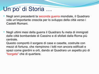 Un po’ di Storia …
• Negli anni precedenti la seconda guerra mondiale, il Quadraro
vide un'importante crescita per lo sviluppo della città verso i
Castelli Romani.
• Negli ultimi mesi della guerra il Quadraro fu meta di immigrati
dalle città bombardate di Cassino e di sfollati dalla Roma più
centrale.
Questo comportò il sorgere di case e casette, costruite con
mezzi di fortuna, che riempirono i lotti non ancora edificati e
spazi come giardini e orti, dando al Quadraro un aspetto più di
"borgata" che di quartiere.
 