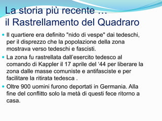La storia più recente …
il Rastrellamento del Quadraro
 Il quartiere era definito "nido di vespe" dai tedeschi,
per il disprezzo che la popolazione della zona
mostrava verso tedeschi e fascisti.
 La zona fu rastrellata dall’esercito tedesco al
comando di Kappler il 17 aprile del ‘44 per liberare la
zona dalle masse comuniste e antifasciste e per
facilitare la ritirata tedesca .
 Oltre 900 uomini furono deportati in Germania. Alla
fine del conflitto solo la metà di questi fece ritorno a
casa.
 