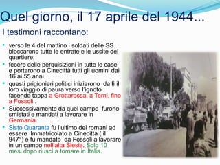 Quel giorno, il 17 aprile del 1944...
I testimoni raccontano:
• verso le 4 del mattino i soldati delle SS
bloccarono tutte le entrate e le uscite del
quartiere;
• fecero delle perquisizioni in tutte le case
e portarono a Cinecittà tutti gli uomini dai
16 ai 55 anni.
• questi prigionieri politici iniziarono da lì il
loro viaggio di paura verso l’ignoto ,
facendo tappa a Grottarossa, a Terni, fino
a Fossoli .
• Successivamente da quel campo furono
smistati e mandati a lavorare in
Germania.
• Sisto Quaranta fu l’ultimo dei romani ad
essere Immatricolato a Cinecittà ( il
947°) e fu mandato da Fossoli a lavorare
in un campo nell’alta Slesia. Solo 10
mesi dopo riuscì a tornare in Italia.
 