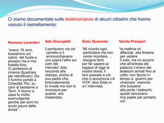 Romano Levantini
“avevo 16 anni,
bussarono col
calcio del fucile e
presero me e mio
fratello Ario.
Ci portarono al
cinema Quadraro
per identificarci .Da
lì fummo portati a
Cinecittà. Poi, su
carri di bestiame a
Terni. Il ritorno a
casa fu molto
sconvolgente
perché per anni ho
avuto paura delle
divise” .
Ada Giacopetti
li portavano via col
carretto e li
ammucchiavano
uno sopra l’altro sui
carri del
mercato”.Ada
racconta alla
stampa, anche di
suo padre che,
fortunatamente
lo rivede ma non lo
riconosce per
quanto era
malandato.
Sisto Quaranta
“Mi ricordo ogni
particolare ma non
vorrei ricordare …
bisogna farlo
per far sapere ai
ragazzi di oggi la
nostra storia, il
loro passato e ciò
che ci accomuna LA
VITA” dice Sisto in
un’ intervista.
Vanda Prosperi
“la mattina mi
affacciai alla finestra
per vedere
il sole, ma mi accorsi
che all’entrata del
palazzo c’erano dei
tedeschi armati fino al
collo; non faccio in
tempo a girarmi per
chiamare mamma
che bussano
alla porta i tedeschi;
questi cercavano
mio padre per portarlo
via”.
Ci siamo documentate sulle testimonianze di alcuni cittadini che hanno
vissuto il rastrellamento:
 