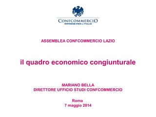 Ufficio Studi
ASSEMBLEA CONFCOMMERCIO LAZIO
il quadro economico congiunturale
MARIANO BELLA
DIRETTORE UFFICIO STUDI CONFCOMMERCIO
Roma
7 maggio 2014
 