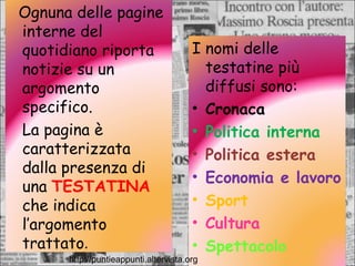 http://puntieappunti.altervista.org I nomi delle testatine più diffusi sono: Cronaca Politica interna Politica estera Economia e lavoro Sport Cultura Spettacolo Ognuna delle pagine interne del quotidiano riporta notizie su un argomento specifico. La pagina è caratterizzata dalla presenza di una  TESTATINA  che indica l’argomento trattato . 