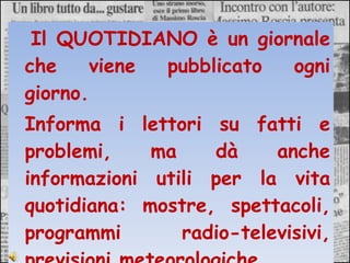 Il QUOTIDIANO è un giornale che viene pubblicato ogni giorno.  Informa i lettori su fatti e problemi, ma dà anche informazioni utili per la vita quotidiana: mostre, spettacoli, programmi radio-televisivi, previsioni meteorologiche … 