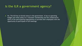 Is the ILR a government agency?
 No. The ILR has no formal status in the government. It has no operating
budget and relies solely on a volunteer membership and the collaborative
spirit of the participating organizations to provide their employees with the
opportunity to participate in ILR meetings.
 