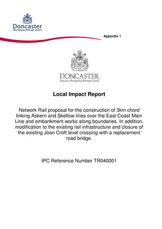 Appendix 1




                  Local Impact Report

   Network Rail proposal for the construction of 3km chord
linking Askern and Skellow lines over the East Coast Main
Line and embankment works along boundaries. In addition,
modification to the existing rail infrastructure and closure of
  the existing Joan Croft level crossing with a replacement
                         road bridge.



             IPC Reference Number TR040001
 