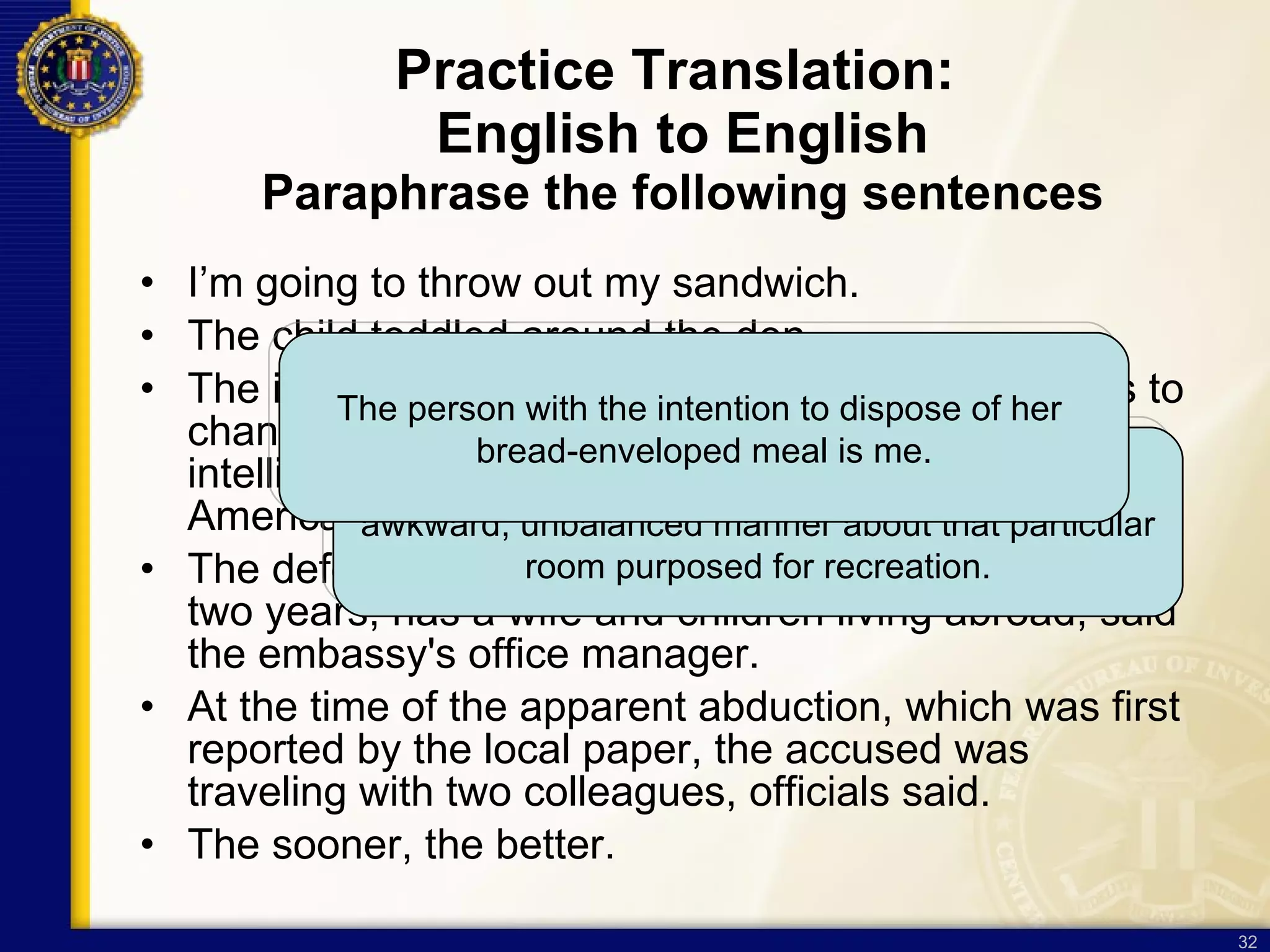 Practice Translation:  English to English Paraphrase the following sentences I’m going to throw out my sandwich. The child toddled around the den. The incoming director of national intelligence plans to change security rules to make it easier for intelligence agencies to hire first-generation Arab Americans for highly sensitive jobs.  The defendant, who has worked at the embassy for two years, has a wife and children living abroad, said the embassy's office manager.  At the time of the apparent abduction, which was first reported by the local paper, the accused was traveling with two colleagues, officials said. The sooner, the better.  A certain pre-adolescent human moved in an  awkward, unbalanced manner about that particular room purposed for recreation. The person with the intention to dispose of her  bread-enveloped meal is me. 