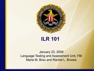 ILR 101 January 23, 2009 Language Testing and Assessment Unit, FBI Maria M. Brau and Rachel L. Brooks 
